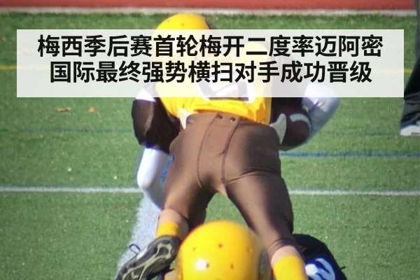 梅西季后赛首轮梅开二度率迈阿密国际最终强势横扫对手成功晋级
