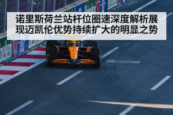 诺里斯荷兰站杆位圈速深度解析展现迈凯伦优势持续扩大的明显之势